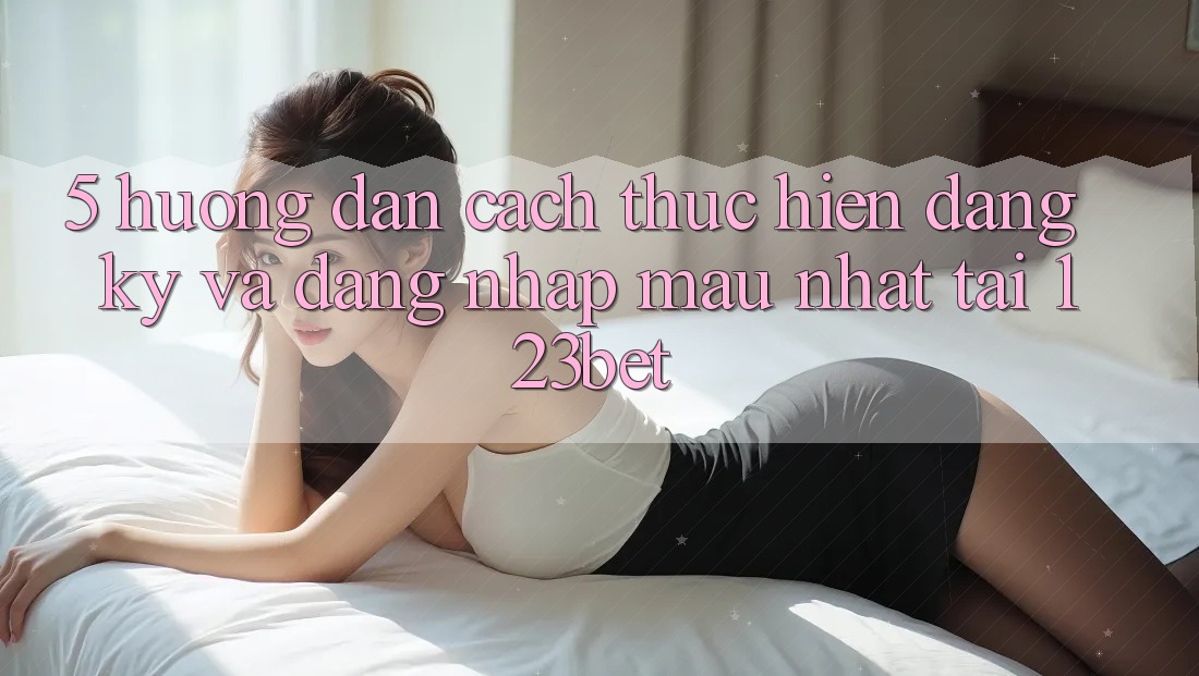 5. Hướng Dẫn Cách thực hiện Đăng Ký Và Đăng Nhập Mau Nhất Tại 123bet