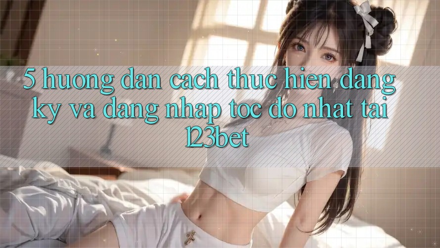 5. Hướng Dẫn Cách thực hiện Đăng Ký Và Đăng Nhập Tốc độ Nhất Tại 123bet