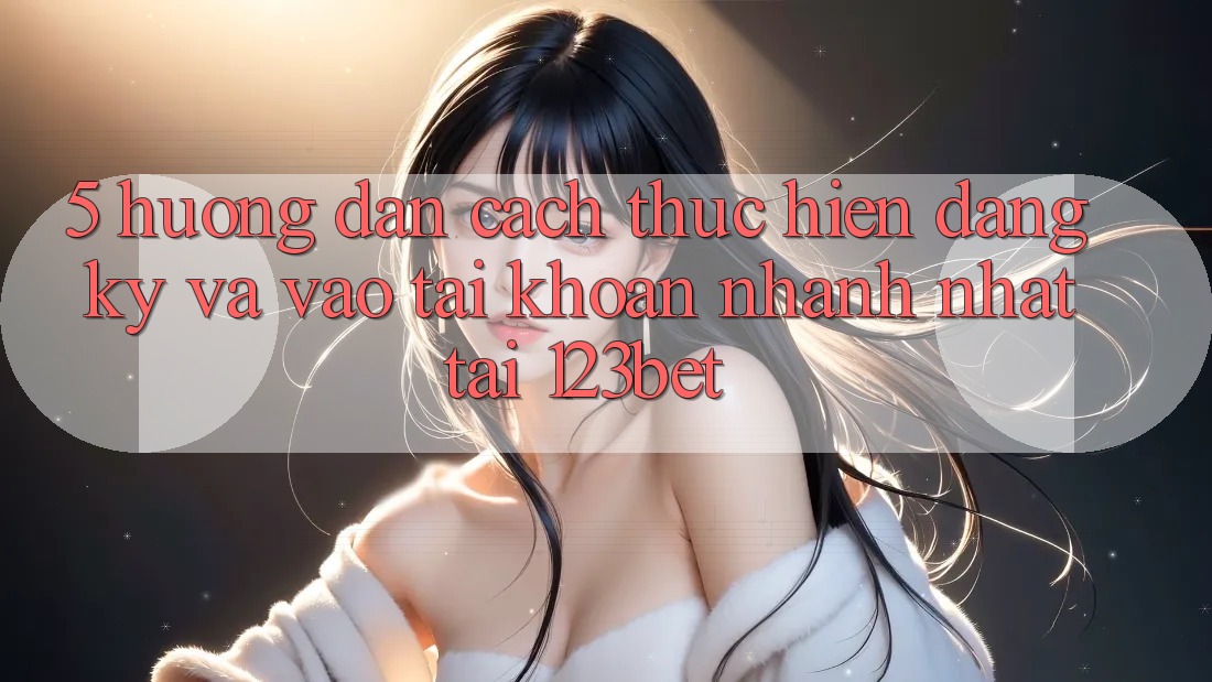5. Hướng Dẫn Cách thực hiện Đăng Ký Và Vào tài khoản Nhanh Nhất Tại 123bet