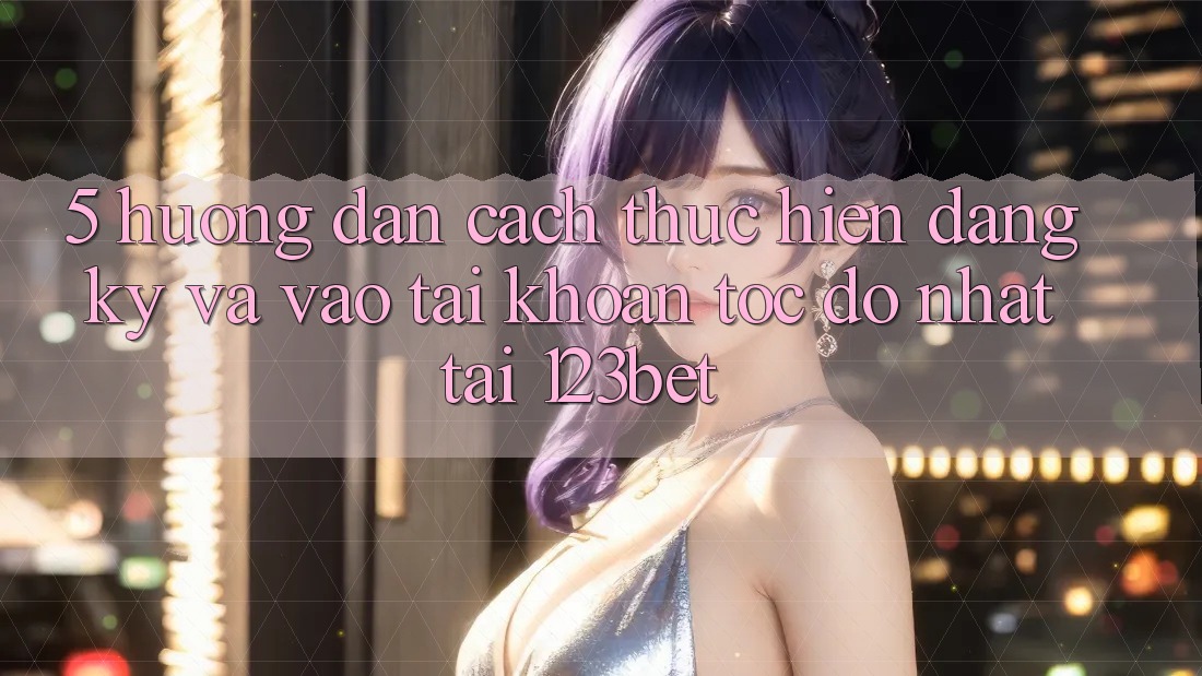 5. Hướng Dẫn Cách thực hiện Đăng Ký Và Vào tài khoản Tốc độ Nhất Tại 123bet