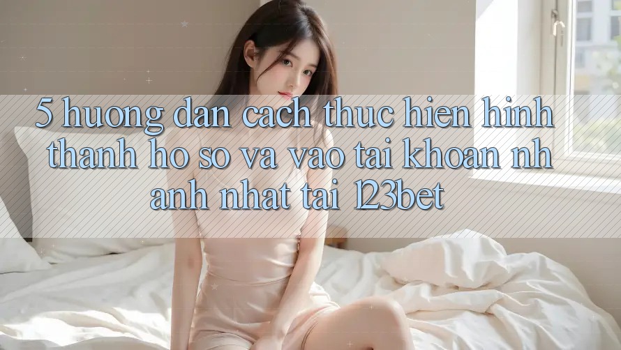 5. Hướng Dẫn Cách thực hiện Hình thành hồ sơ Và Vào tài khoản Nhanh Nhất Tại 123bet