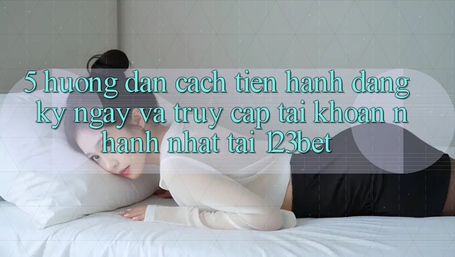 5. Hướng Dẫn Cách tiến hành Đăng ký ngay Và Truy cập tài khoản Nhanh Nhất Tại 123bet