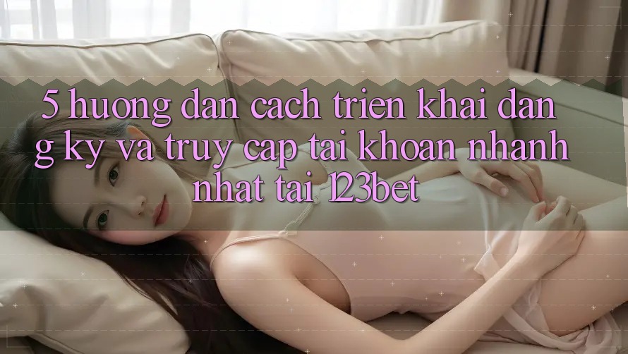 5. Hướng Dẫn Cách triển khai Đăng Ký Và Truy cập tài khoản Nhanh Nhất Tại 123bet