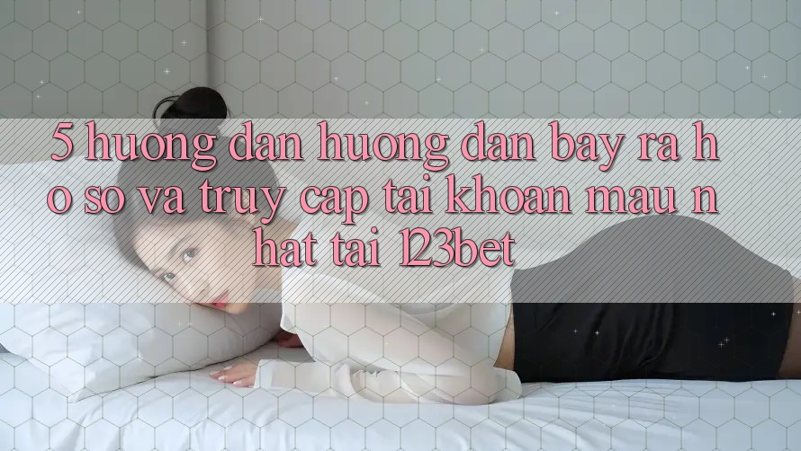 5. Hướng Dẫn Hướng dẫn Bày ra hồ sơ Và Truy cập tài khoản Mau Nhất Tại 123bet