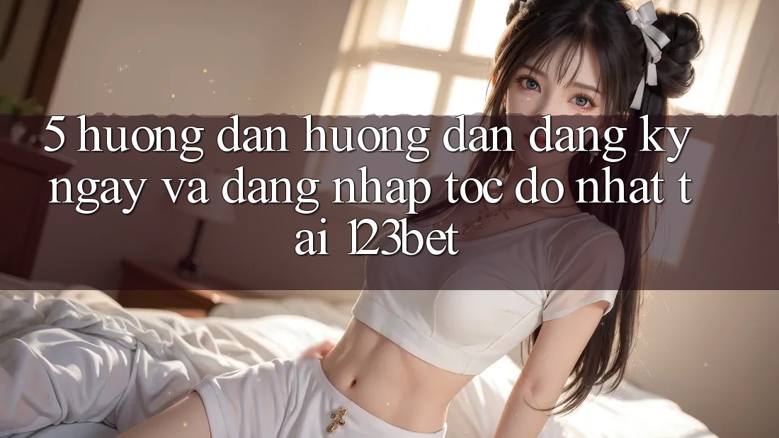 5. Hướng Dẫn Hướng dẫn Đăng ký ngay Và Đăng Nhập Tốc độ Nhất Tại 123bet