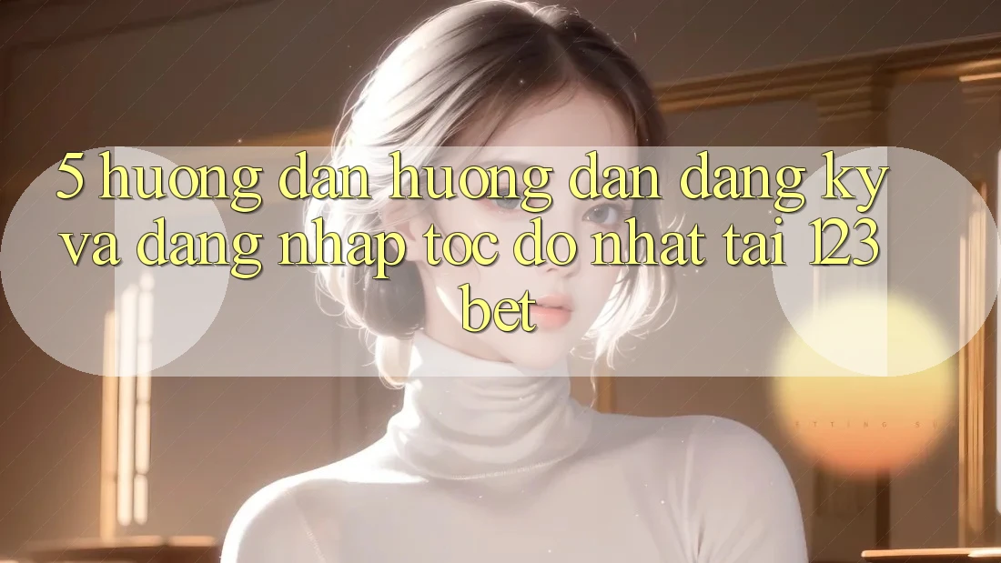 5. Hướng Dẫn Hướng dẫn Đăng Ký Và Đăng nhập Tốc độ Nhất Tại 123bet