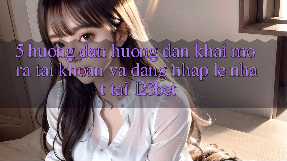 5. Hướng Dẫn Hướng dẫn Khai mở ra tài khoản Và Đăng Nhập Lẹ Nhất Tại 123bet