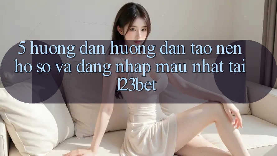 5. Hướng Dẫn Hướng dẫn Tạo nên hồ sơ Và Đăng Nhập Mau Nhất Tại 123bet