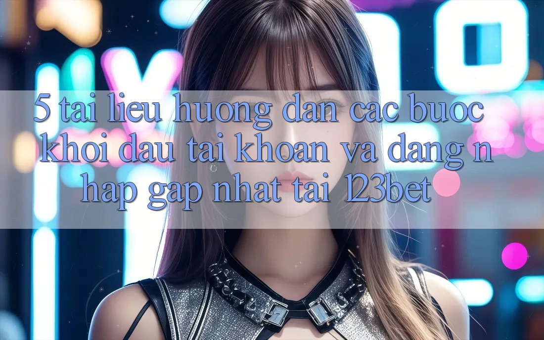 5. Tài liệu hướng dẫn Các Bước Khởi đầu tài khoản Và Đăng Nhập Gấp Nhất Tại 123bet