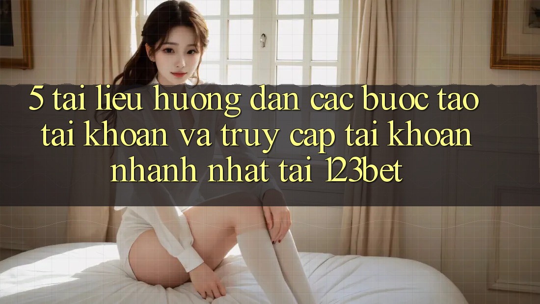 5. Tài liệu hướng dẫn Các Bước Tạo tài khoản Và Truy cập tài khoản Nhanh Nhất Tại 123bet