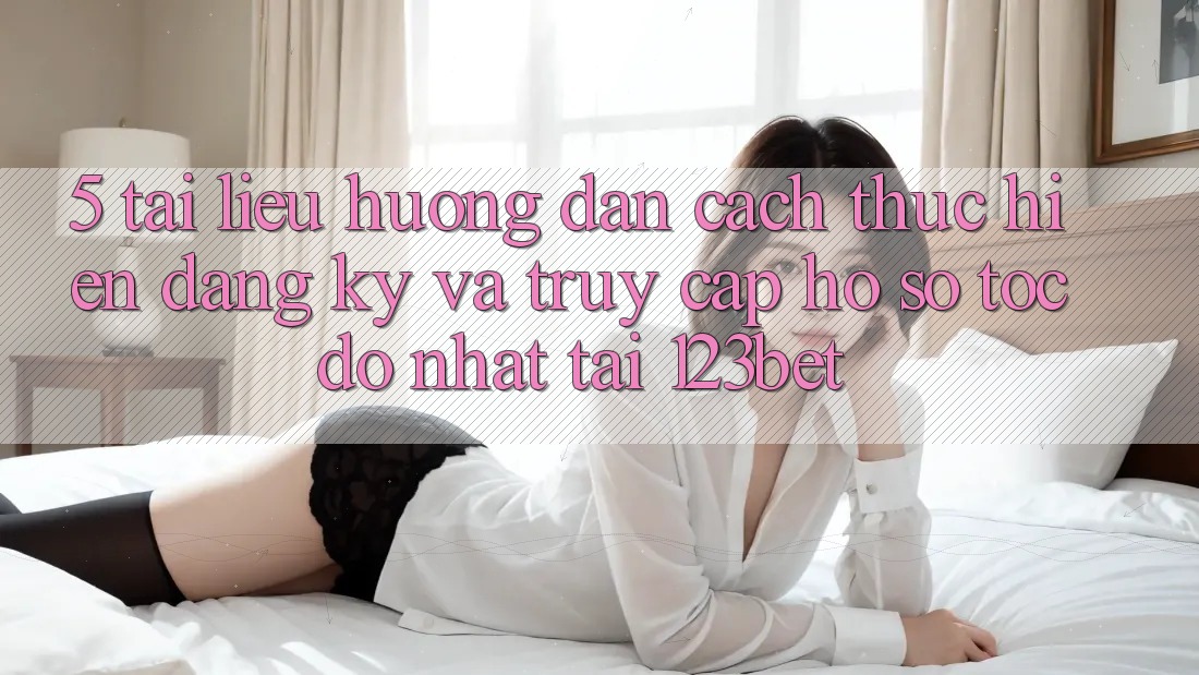 5. Tài liệu hướng dẫn Cách thực hiện Đăng Ký Và Truy cập hồ sơ Tốc độ Nhất Tại 123bet