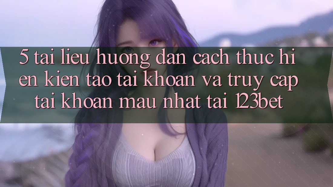 5. Tài liệu hướng dẫn Cách thực hiện Kiến tạo tài khoản Và Truy cập tài khoản Mau Nhất Tại 123bet