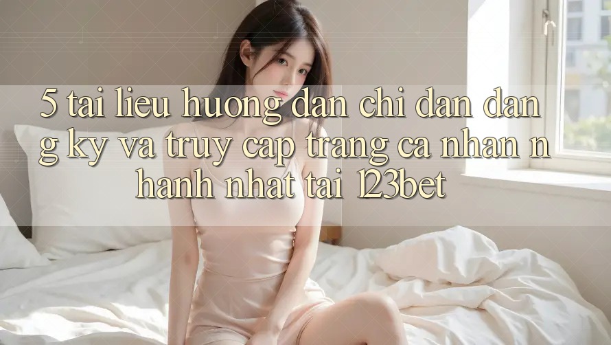 5. Tài liệu hướng dẫn Chỉ dẫn Đăng Ký Và Truy cập trang cá nhân Nhanh Nhất Tại 123bet