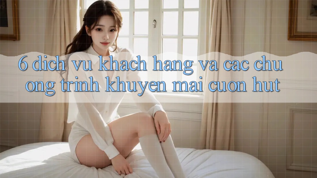 6. Dịch Vụ Khách hàng Và Các Chương Trình Khuyến Mãi Cuốn hút