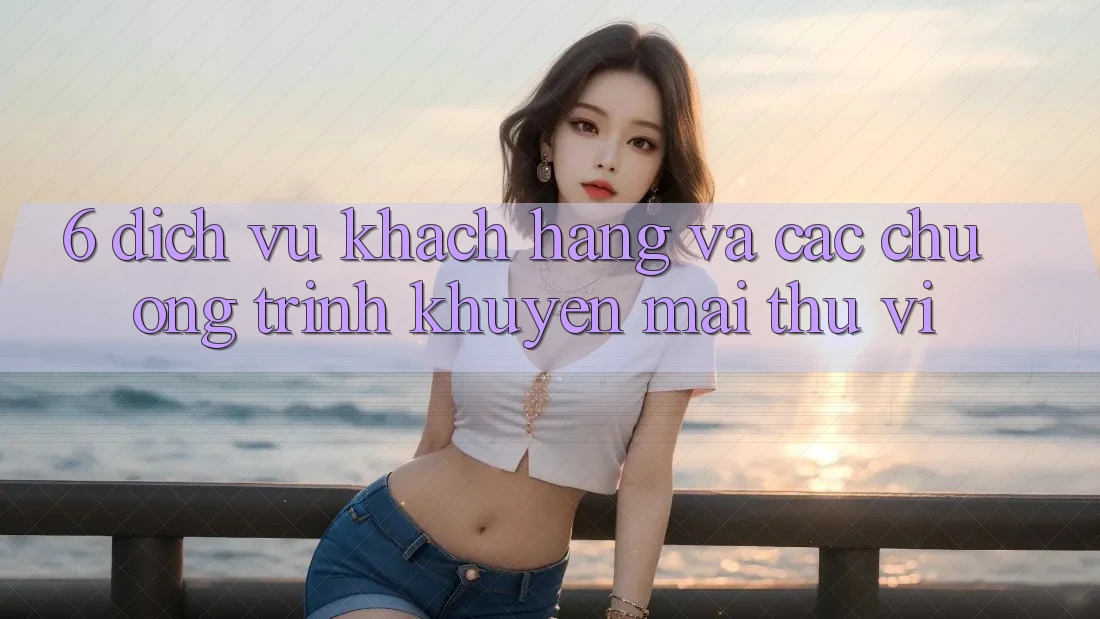 6. Dịch Vụ Khách Hàng Và Các Chương Trình Khuyến Mãi Thú vị