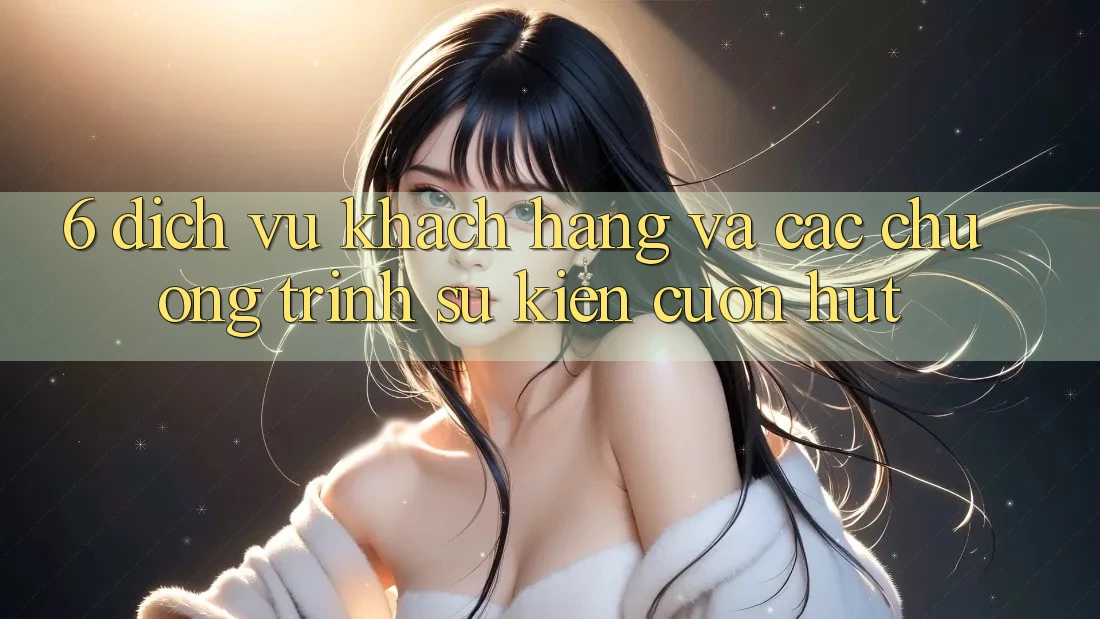 6. Dịch Vụ Khách Hàng Và Các Chương Trình Sự kiện Cuốn hút