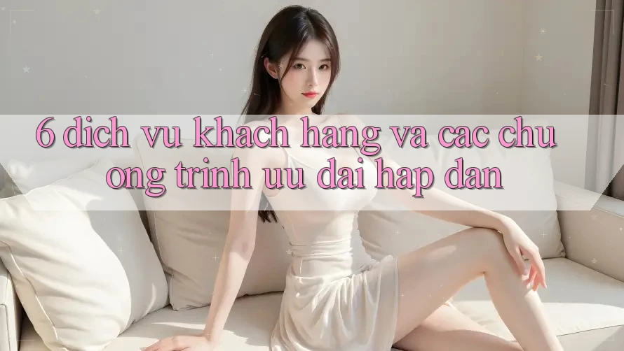 6. Dịch Vụ Khách Hàng Và Các Chương Trình Ưu đãi Hấp Dẫn