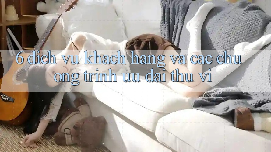 6. Dịch Vụ Khách Hàng Và Các Chương Trình Ưu đãi Thú vị