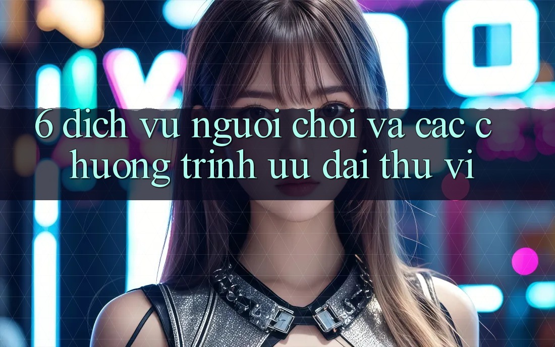 6. Dịch Vụ Người chơi Và Các Chương Trình Ưu đãi Thú vị