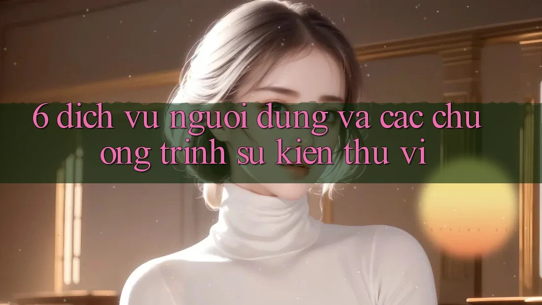 6. Dịch Vụ Người dùng Và Các Chương Trình Sự kiện Thú vị