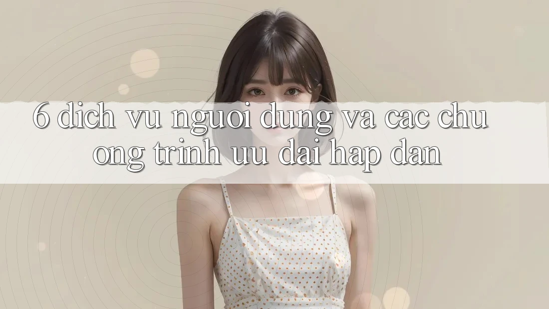 6. Dịch Vụ Người dùng Và Các Chương Trình Ưu đãi Hấp dẫn