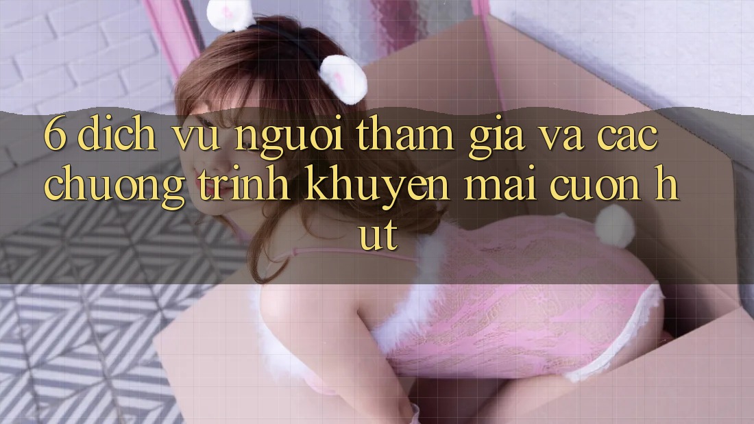 6. Dịch Vụ Người tham gia Và Các Chương Trình Khuyến Mãi Cuốn hút