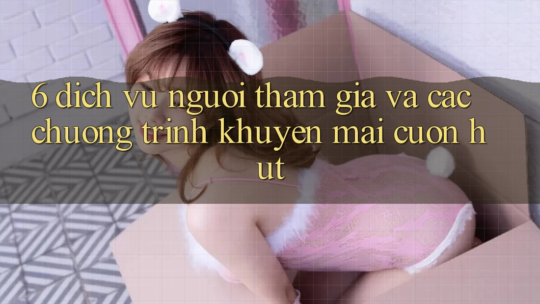 6. Dịch Vụ Người tham gia Và Các Chương Trình Khuyến Mãi Cuốn hút