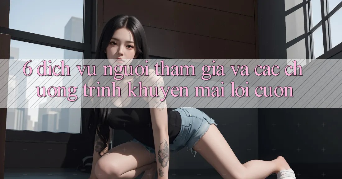 6. Dịch Vụ Người tham gia Và Các Chương Trình Khuyến Mãi Lôi cuốn