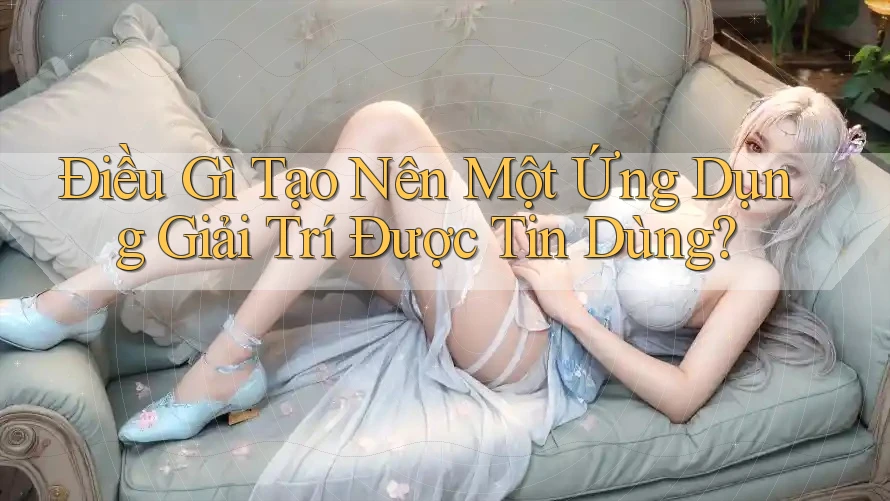 Điều Gì Tạo Nên Một Ứng Dụng Giải Trí Được Tin Dùng?