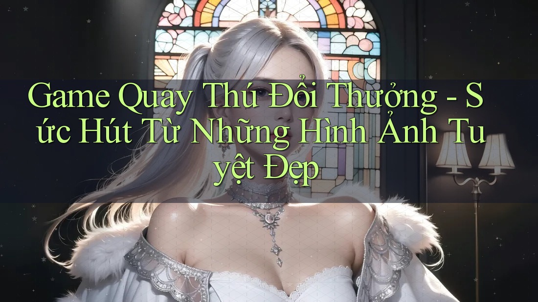 Game Quay Thú Đổi Thưởng - Sức Hút Từ Những Hình Ảnh Tuyệt Đẹp