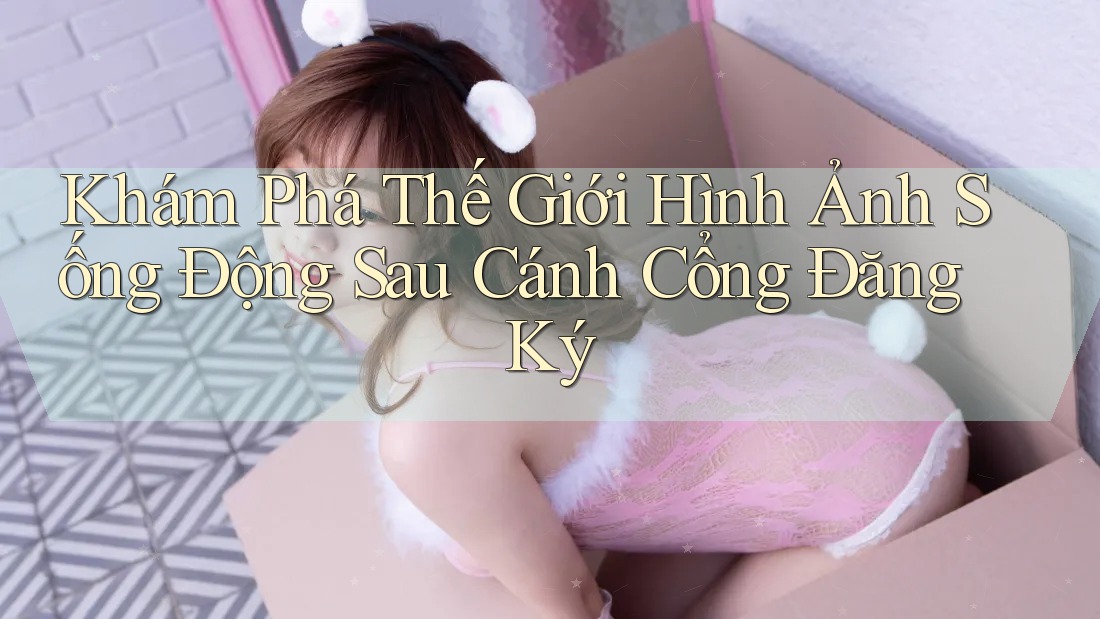 Khám Phá Thế Giới Hình Ảnh Sống Động Sau Cánh Cổng Đăng Ký