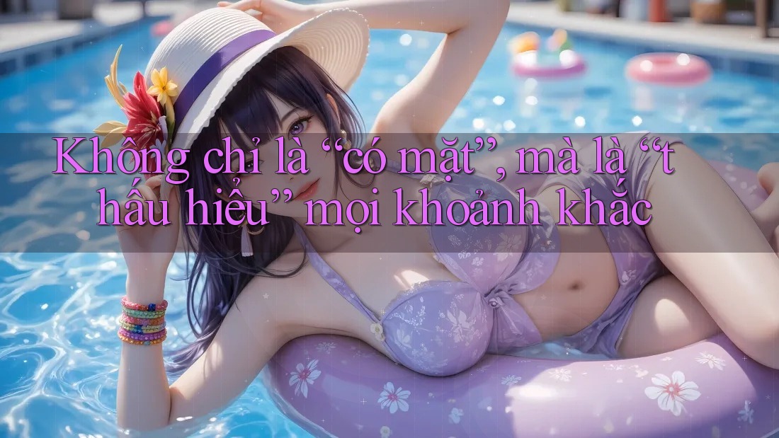 Không chỉ là “có mặt”, mà là “thấu hiểu” mọi khoảnh khắc