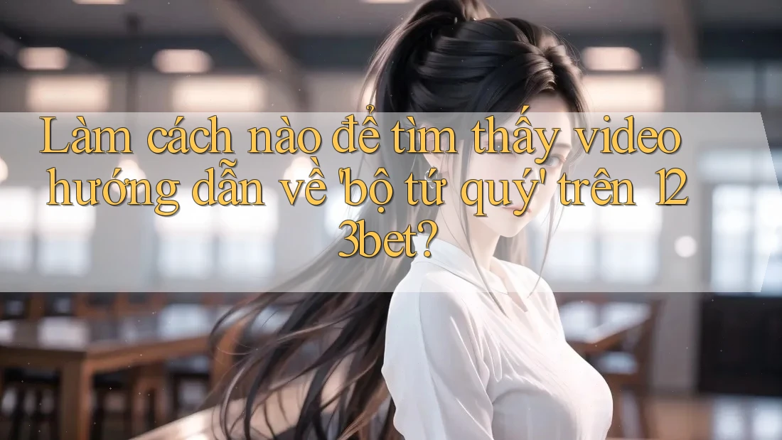 Làm cách nào để tìm thấy video hướng dẫn về 'bộ tứ quý' trên 123bet?