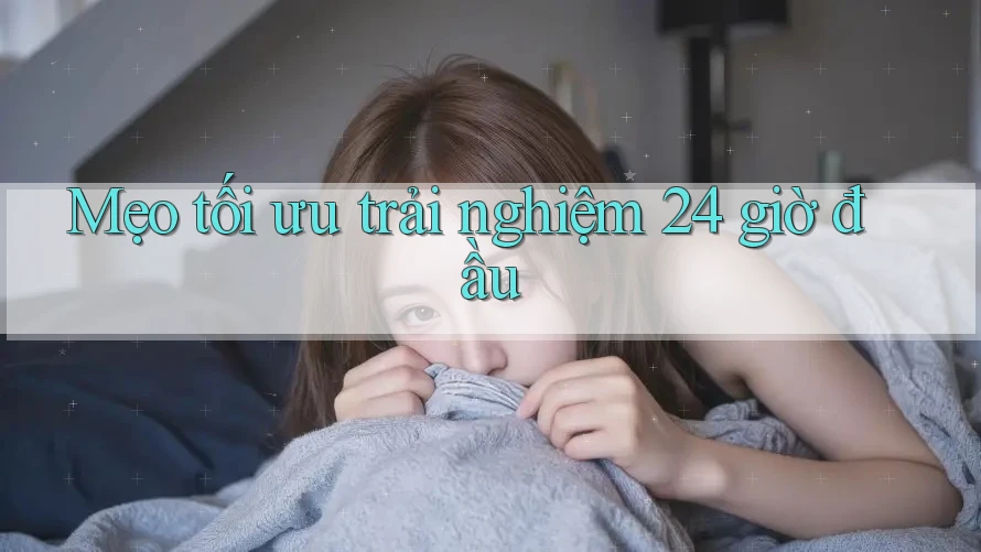Mẹo tối ưu trải nghiệm 24 giờ đầu