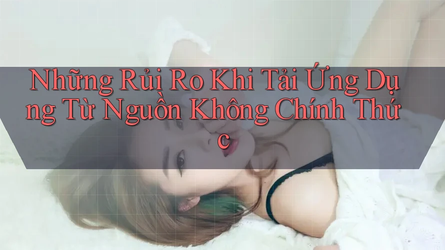 Những Rủi Ro Khi Tải Ứng Dụng Từ Nguồn Không Chính Thức