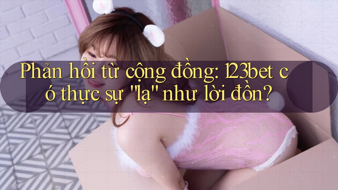 Phản hồi từ cộng đồng: 123bet có thực sự “lạ” như lời đồn?
