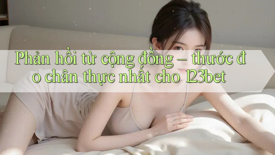 Phản hồi từ cộng đồng – thước đo chân thực nhất cho 123bet