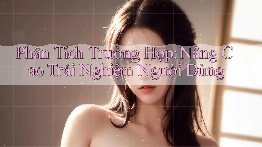 Phân Tích Trường Hợp: Nâng Cao Trải Nghiệm Người Dùng