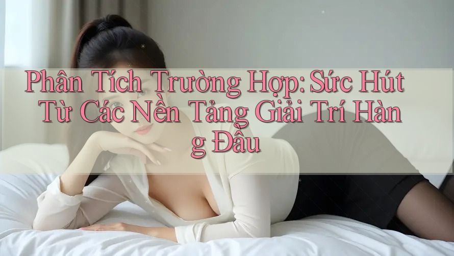 Phân Tích Trường Hợp: Sức Hút Từ Các Nền Tảng Giải Trí Hàng Đầu