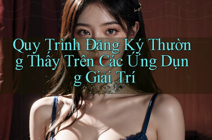 Quy Trình Đăng Ký Thường Thấy Trên Các Ứng Dụng Giải Trí