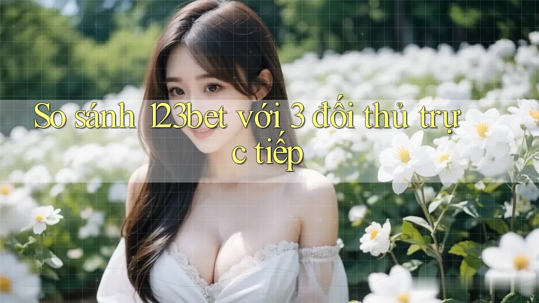 So sánh 123bet với 3 đối thủ trực tiếp