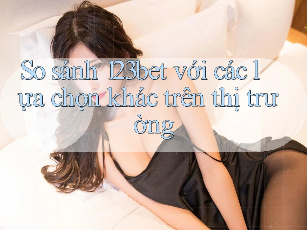 So sánh 123bet với các lựa chọn khác trên thị trường