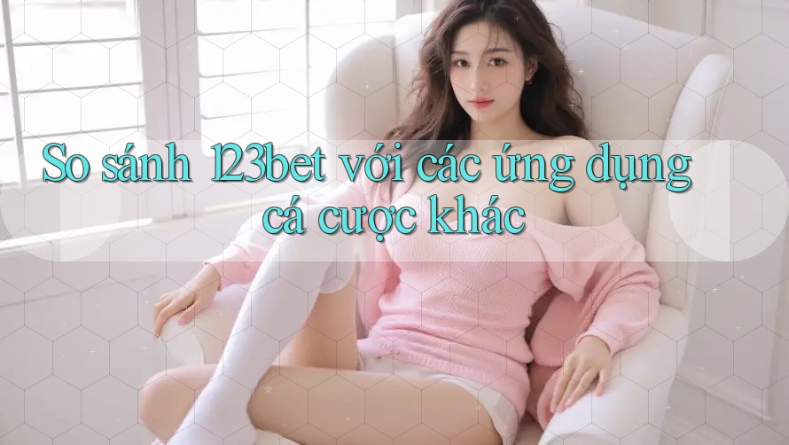 So sánh 123bet với các ứng dụng cá cược khác