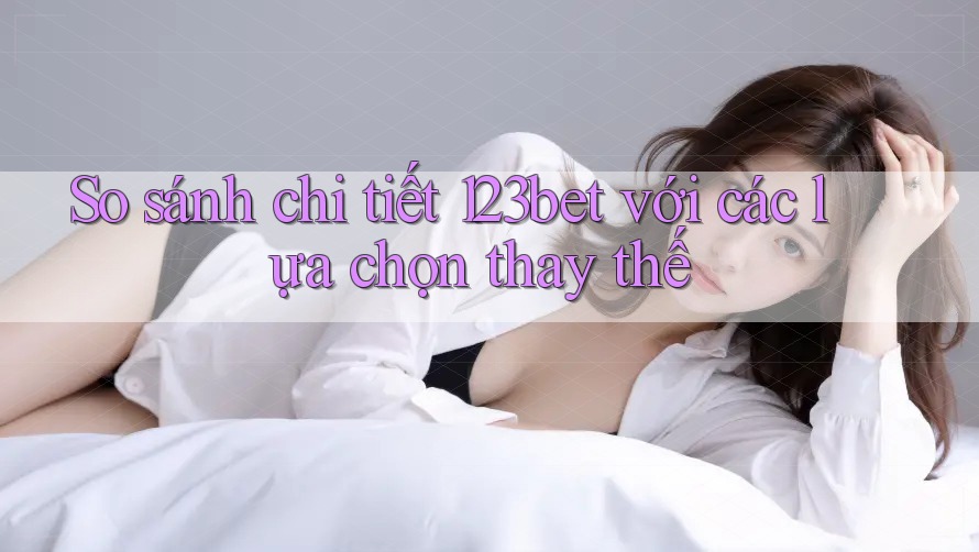 So sánh chi tiết 123bet với các lựa chọn thay thế