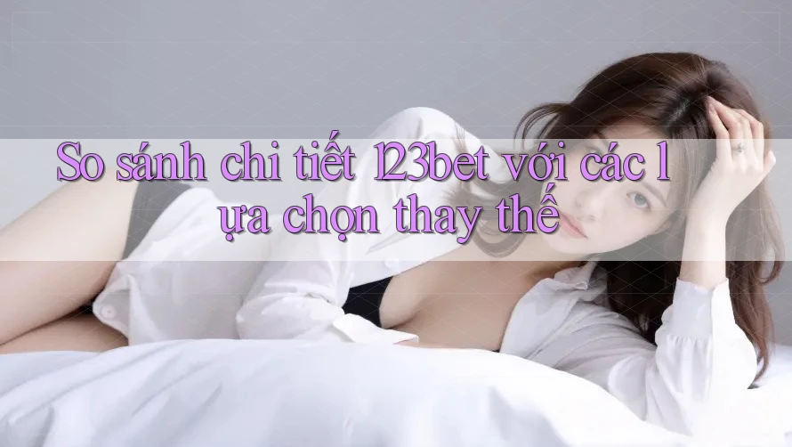 So sánh chi tiết 123bet với các lựa chọn thay thế