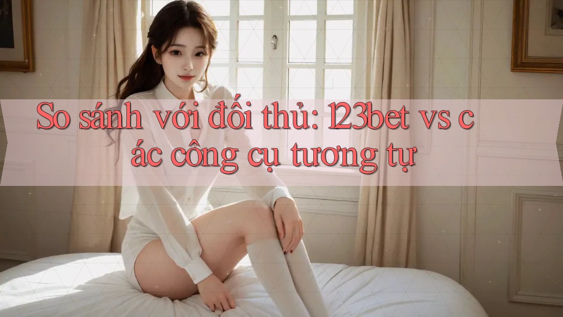 So sánh với đối thủ: 123bet vs các công cụ tương tự