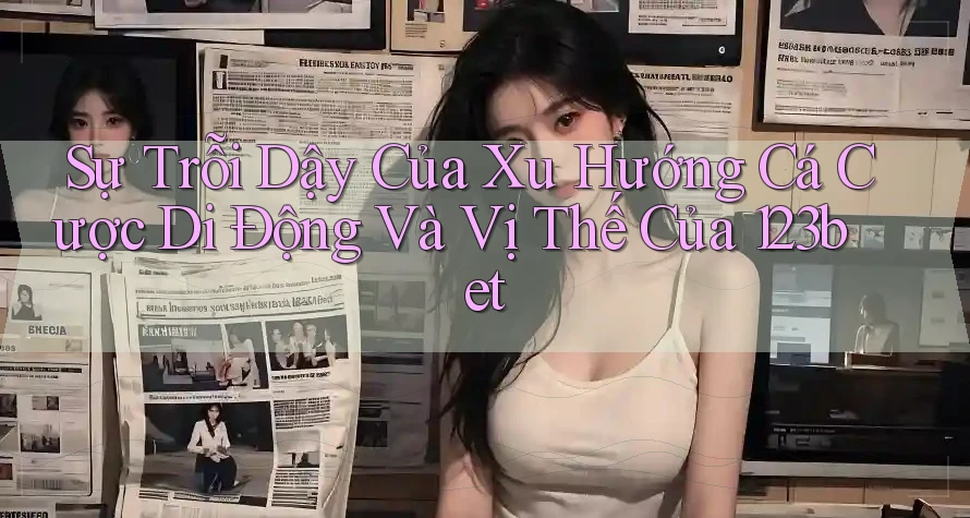 Sự Trỗi Dậy Của Xu Hướng Cá Cược Di Động Và Vị Thế Của 123bet