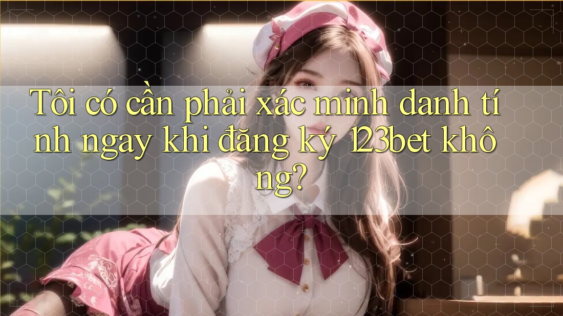 Tôi có cần phải xác minh danh tính ngay khi đăng ký 123bet không?