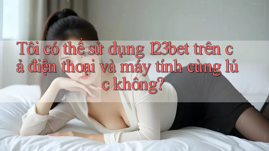 Tôi có thể sử dụng 123bet trên cả điện thoại và máy tính cùng lúc không?