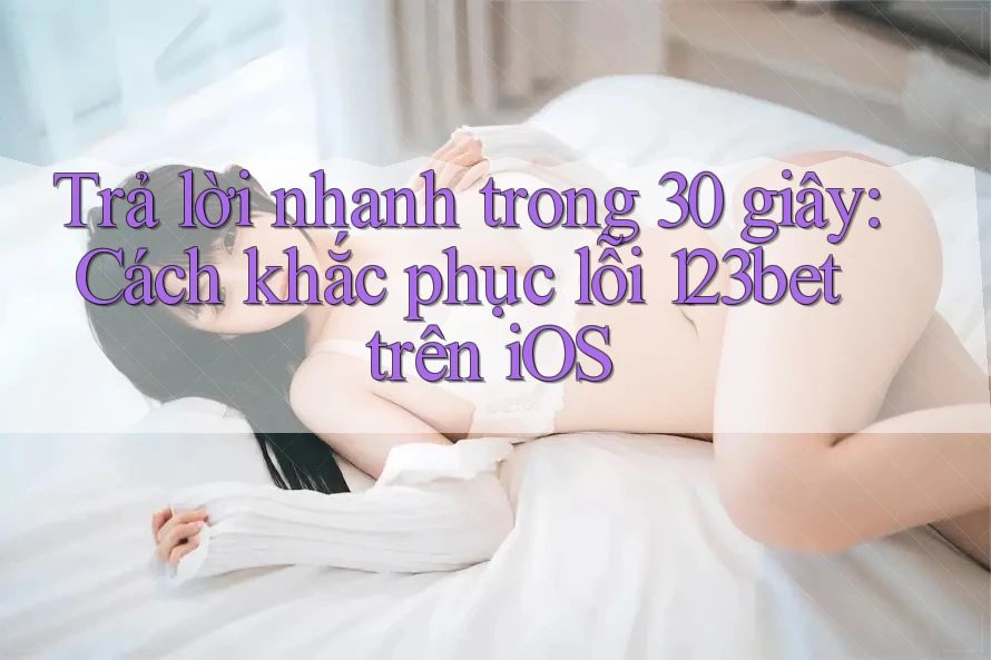 Trả lời nhanh trong 30 giây: Cách khắc phục lỗi 123bet trên iOS